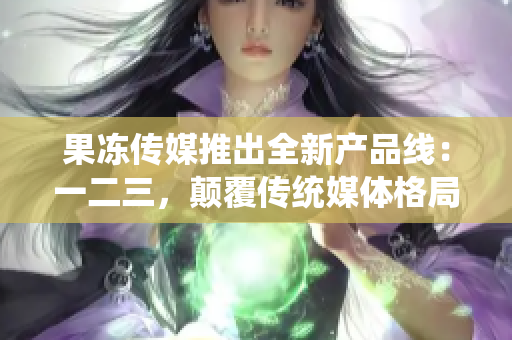 果冻传媒推出全新产品线：一二三，颠覆传统媒体格局