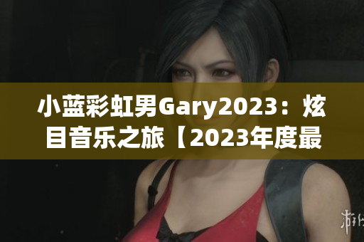 小蓝彩虹男Gary2023：炫目音乐之旅【2023年度最新音乐作品精选】