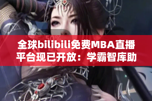 全球bilibili免费MBA直播平台现已开放：学霸智库助力职业发展