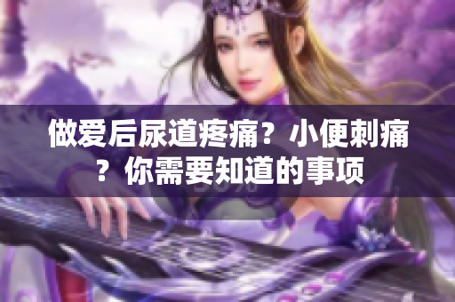 做爱后尿道疼痛？小便刺痛？你需要知道的事项