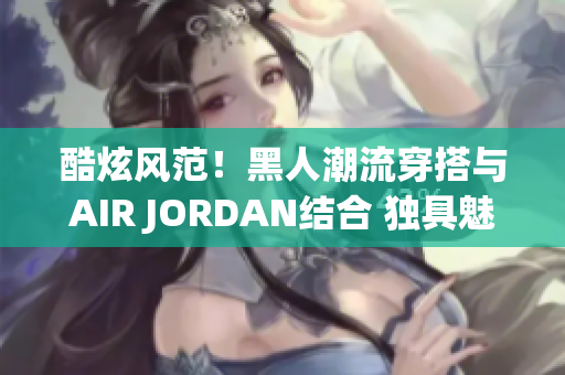 酷炫风范！黑人潮流穿搭与AIR JORDAN结合 独具魅力的时尚潮流！