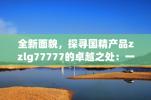 全新面貌，探寻国精产品zzlg77777的卓越之处：一场品质革命的全面升级