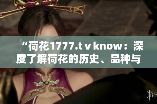 “荷花1777.tⅴknow：深度了解荷花的历史、品种与养护技巧”