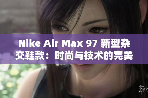 Nike Air Max 97 新型杂交鞋款：时尚与技术的完美融合