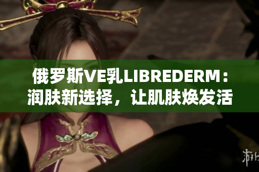 俄罗斯VE乳LIBREDERM：润肤新选择，让肌肤焕发活力