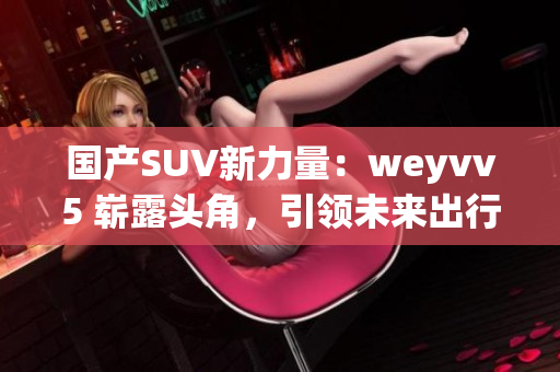 国产SUV新力量：weyvv5 崭露头角，引领未来出行风潮