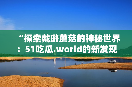 “探索戴璐蘑菇的神秘世界：51吃瓜.world的新发现与魅力”