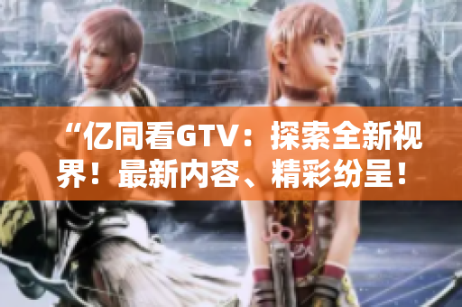 “亿同看GTV：探索全新视界！最新内容、精彩纷呈！”