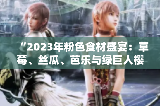 “2023年粉色食材盛宴：草莓、丝瓜、芭乐与绿巨人樱桃的美味融合与秋葵的健康搭档”