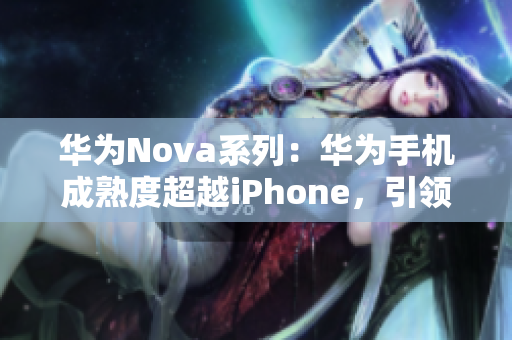 华为Nova系列：华为手机成熟度超越iPhone，引领智能手机市场新潮流