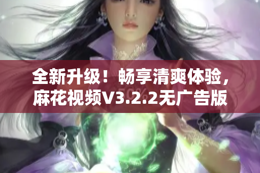 全新升级！畅享清爽体验，麻花视频V3.2.2无广告版来袭！