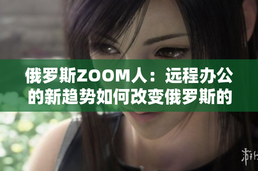 俄罗斯ZOOM人：远程办公的新趋势如何改变俄罗斯的工作文化？