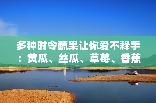 多种时令蔬果让你爱不释手：黄瓜、丝瓜、草莓、香蕉、茄子、土豆一网打尽