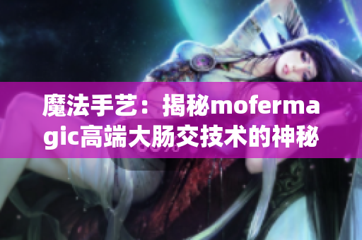 魔法手艺：揭秘mofermagic高端大肠交技术的神秘面纱