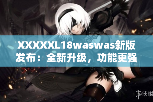 XXXXXL18waswas新版发布：全新升级，功能更强大，体验更优越！