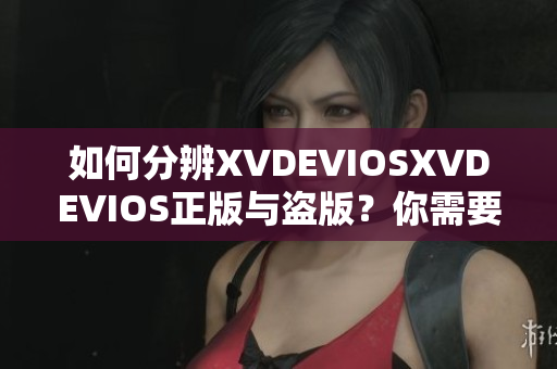 如何分辨XVDEVIOSXVDEVIOS正版与盗版？你需要知道的重要信息