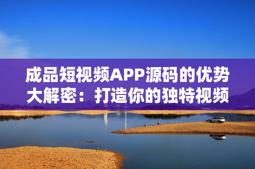 成品短视频APP源码的优势大解密：打造你的独特视频平台