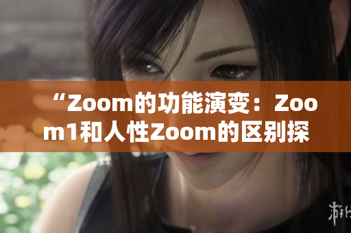 “Zoom的功能演变：Zoom1和人性Zoom的区别探究”