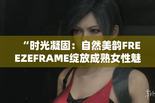 “时光凝固：自然美韵FREEZEFRAME绽放成熟女性魅力”