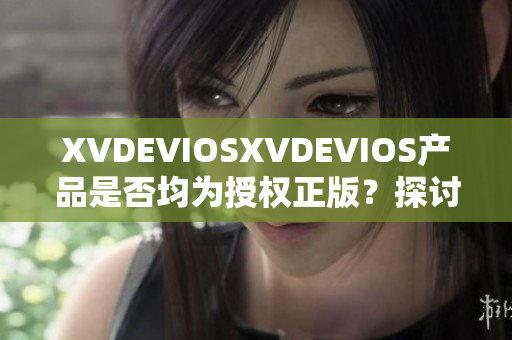 XVDEVIOSXVDEVIOS产品是否均为授权正版？探讨其真伪与可信度