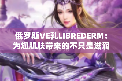 俄罗斯VE乳LIBREDERM：为您肌肤带来的不只是滋润