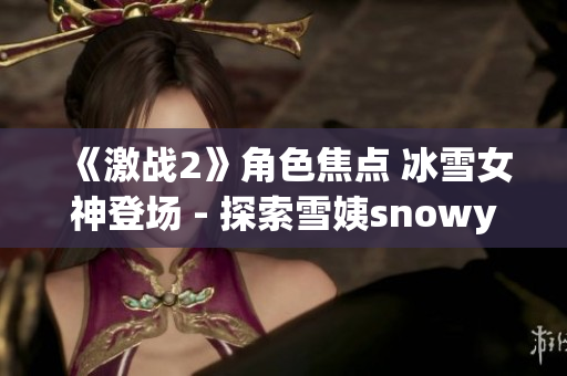 《激战2》角色焦点 冰雪女神登场 - 探索雪姨snowy的神秘魅力