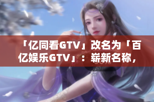 「亿同看GTV」改名为「百亿娱乐GTV」：崭新名称，更多精彩内容