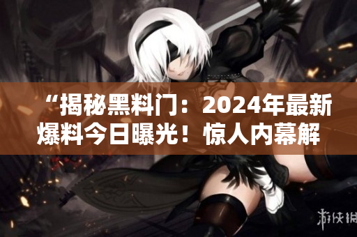 “揭秘黑料门：2024年最新爆料今日曝光！惊人内幕解读”