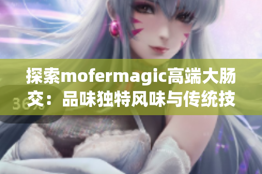 探索mofermagic高端大肠交：品味独特风味与传统技艺的融合之旅