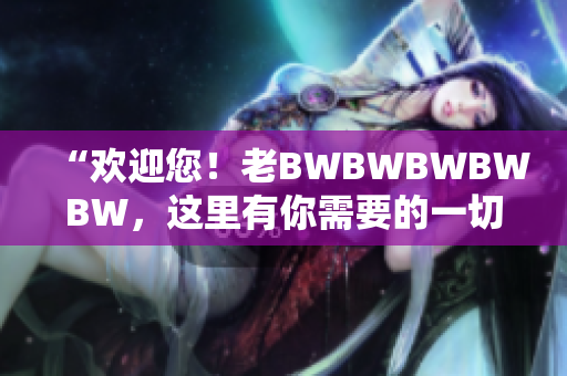 “欢迎您！老BWBWBWBWBW，这里有你需要的一切”