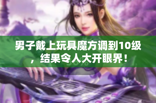 男子戴上玩具魔方调到10级，结果令人大开眼界！