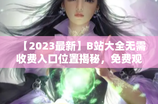 【2023最新】B站大全无需收费入口位置揭秘，免费观看全网精彩视频！