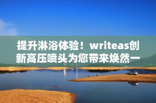 提升淋浴体验！writeas创新高压喷头为您带来焕然一新的洗浴体验