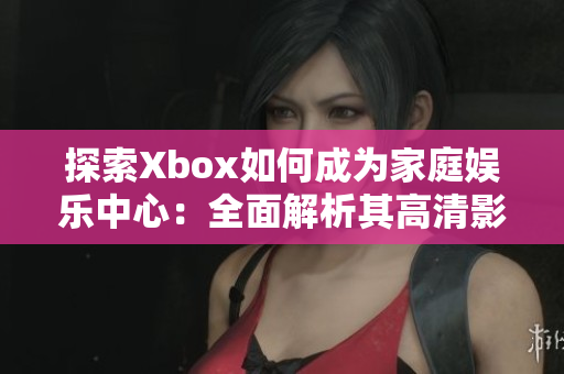 探索Xbox如何成为家庭娱乐中心：全面解析其高清影片播放功能及用户体验优势