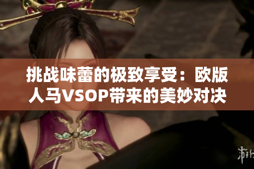 挑战味蕾的极致享受：欧版人马VSOP带来的美妙对决