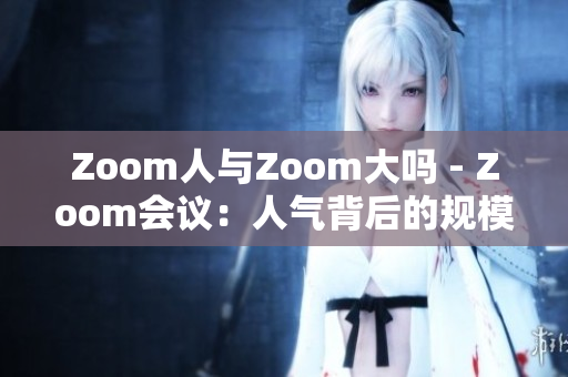 Zoom人与Zoom大吗 - Zoom会议：人气背后的规模审视