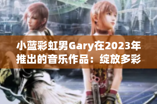 小蓝彩虹男Gary在2023年推出的音乐作品：绽放多彩音符的创新之声