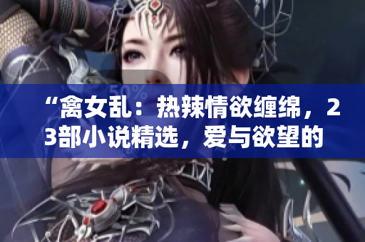 “禽女乱：热辣情欲缠绵，23部小说精选，爱与欲望的终极碰撞！”