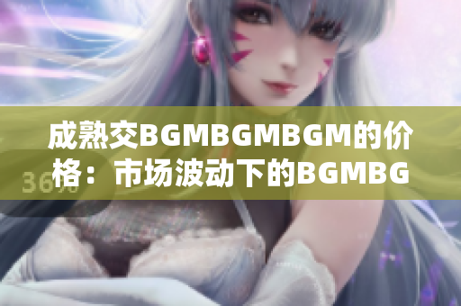 成熟交BGMBGMBGM的价格：市场波动下的BGMBGMBGM成交价走势