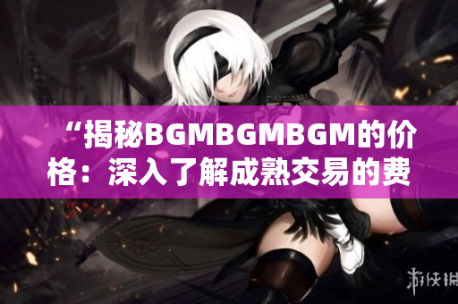 “揭秘BGMBGMBGM的价格：深入了解成熟交易的费用及相关因素”