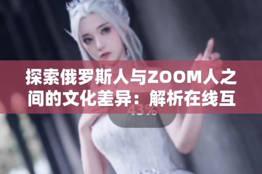 探索俄罗斯人与ZOOM人之间的文化差异：解析在线互动与面对面交流的异同