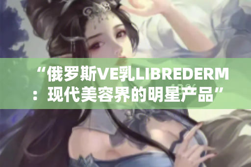 “俄罗斯VE乳LIBREDERM：现代美容界的明星产品”