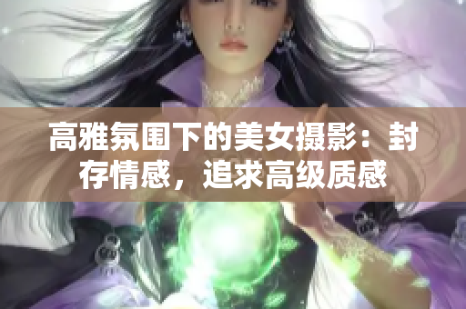 高雅氛围下的美女摄影：封存情感，追求高级质感