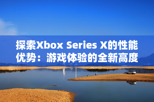 探索Xbox Series X的性能优势：游戏体验的全新高度