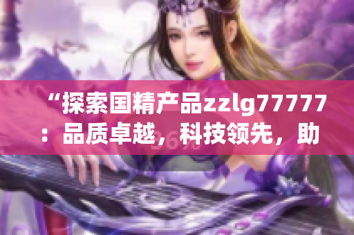 “探索国精产品zzlg77777：品质卓越，科技领先，助力行业创新与发展！”