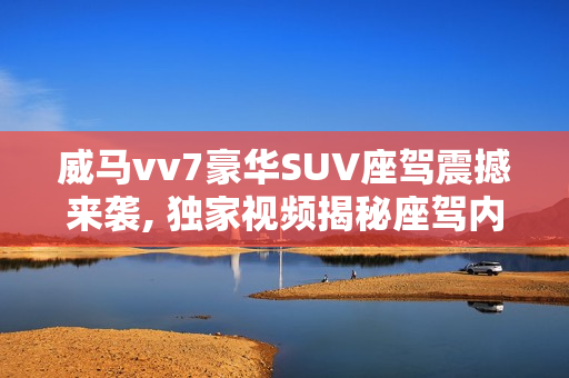 威马vv7豪华SUV座驾震撼来袭, 独家视频揭秘座驾内外全貌