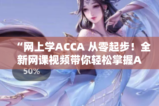 “网上学ACCA 从零起步！全新网课视频带你轻松掌握ACCA知识！”