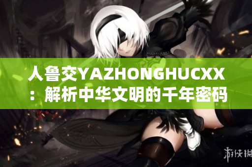 人鲁交YAZHONGHUCXX：解析中华文明的千年密码