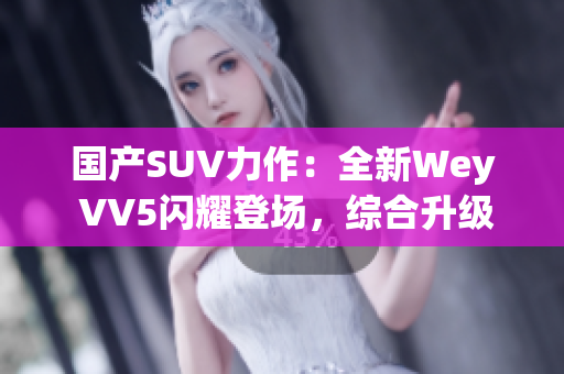 国产SUV力作：全新Wey VV5闪耀登场，综合升级再进化！