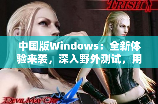 中国版Windows：全新体验来袭，深入野外测试，用户期待高涨